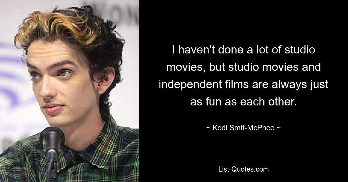 I haven't done a lot of studio movies, but studio movies and independent films are always just as fun as each other. — © Kodi Smit-McPhee