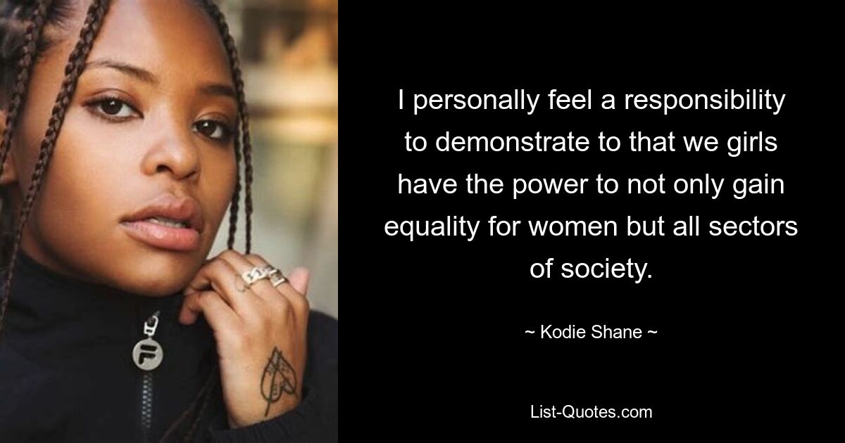 I personally feel a responsibility to demonstrate to that we girls have the power to not only gain equality for women but all sectors of society. — © Kodie Shane