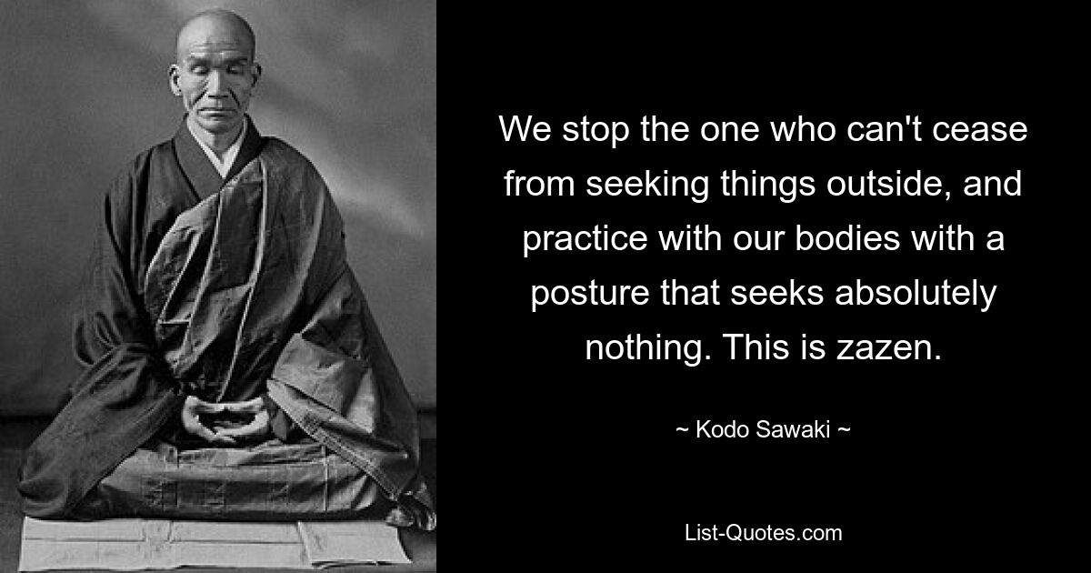 We stop the one who can't cease from seeking things outside, and practice with our bodies with a posture that seeks absolutely nothing. This is zazen. — © Kodo Sawaki