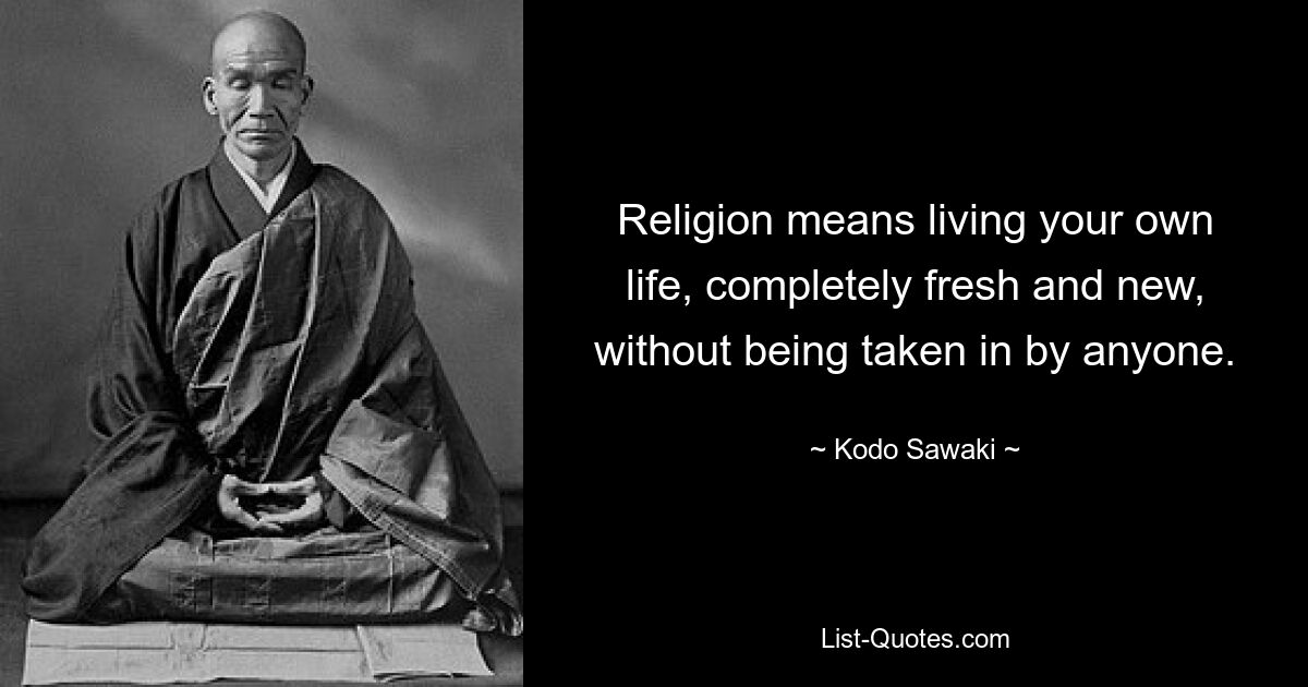 Religion means living your own life, completely fresh and new, without being taken in by anyone. — © Kodo Sawaki