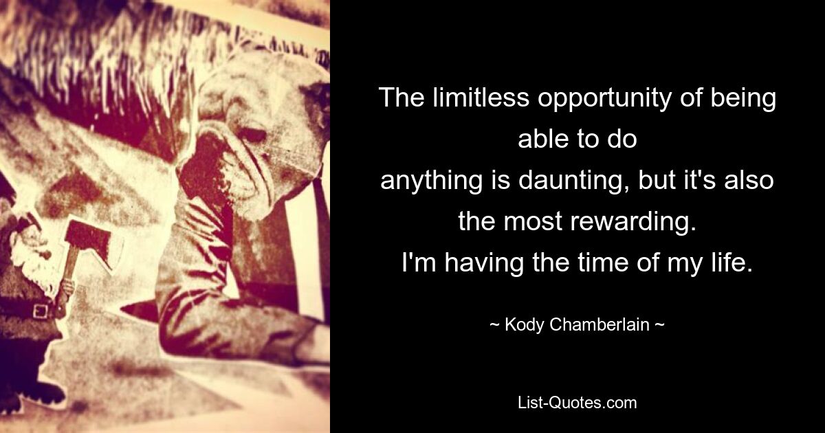 The limitless opportunity of being able to do
anything is daunting, but it's also the most rewarding.
I'm having the time of my life. — © Kody Chamberlain