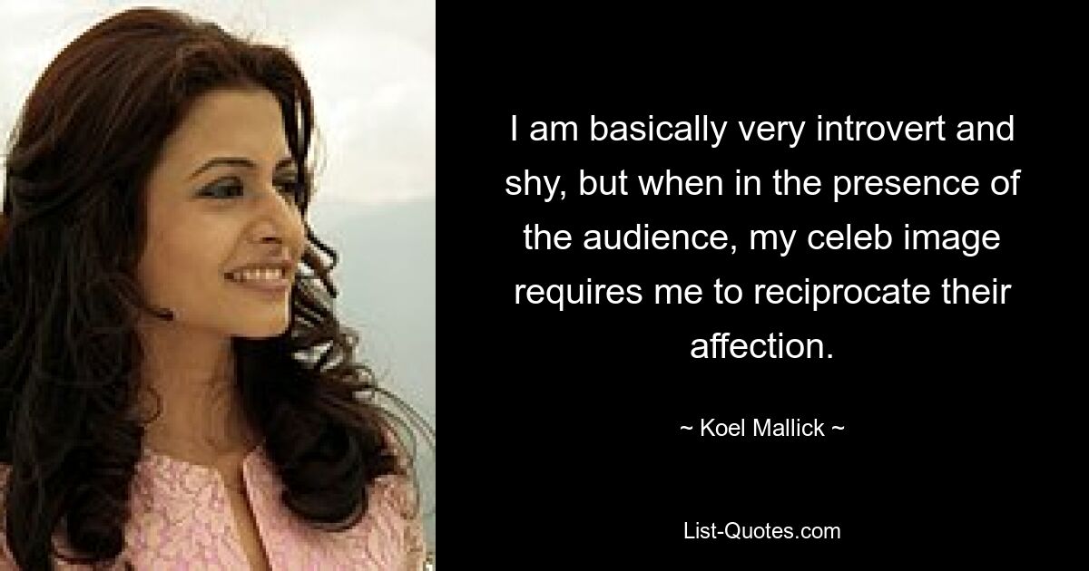 I am basically very introvert and shy, but when in the presence of the audience, my celeb image requires me to reciprocate their affection. — © Koel Mallick