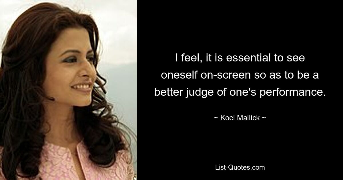 I feel, it is essential to see oneself on-screen so as to be a better judge of one's performance. — © Koel Mallick