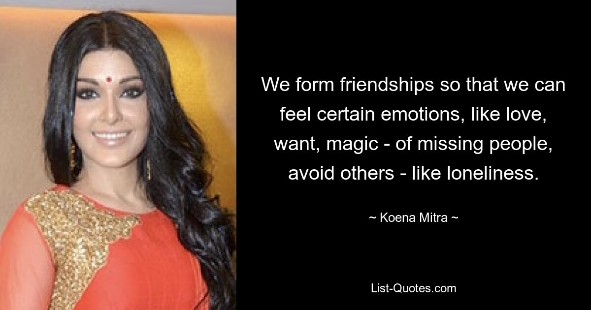 We form friendships so that we can feel certain emotions, like love, want, magic - of missing people, avoid others - like loneliness. — © Koena Mitra