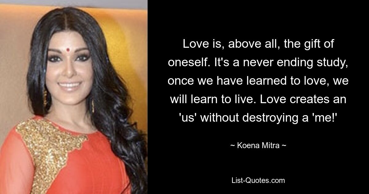 Love is, above all, the gift of oneself. It's a never ending study, once we have learned to love, we will learn to live. Love creates an 'us' without destroying a 'me!' — © Koena Mitra