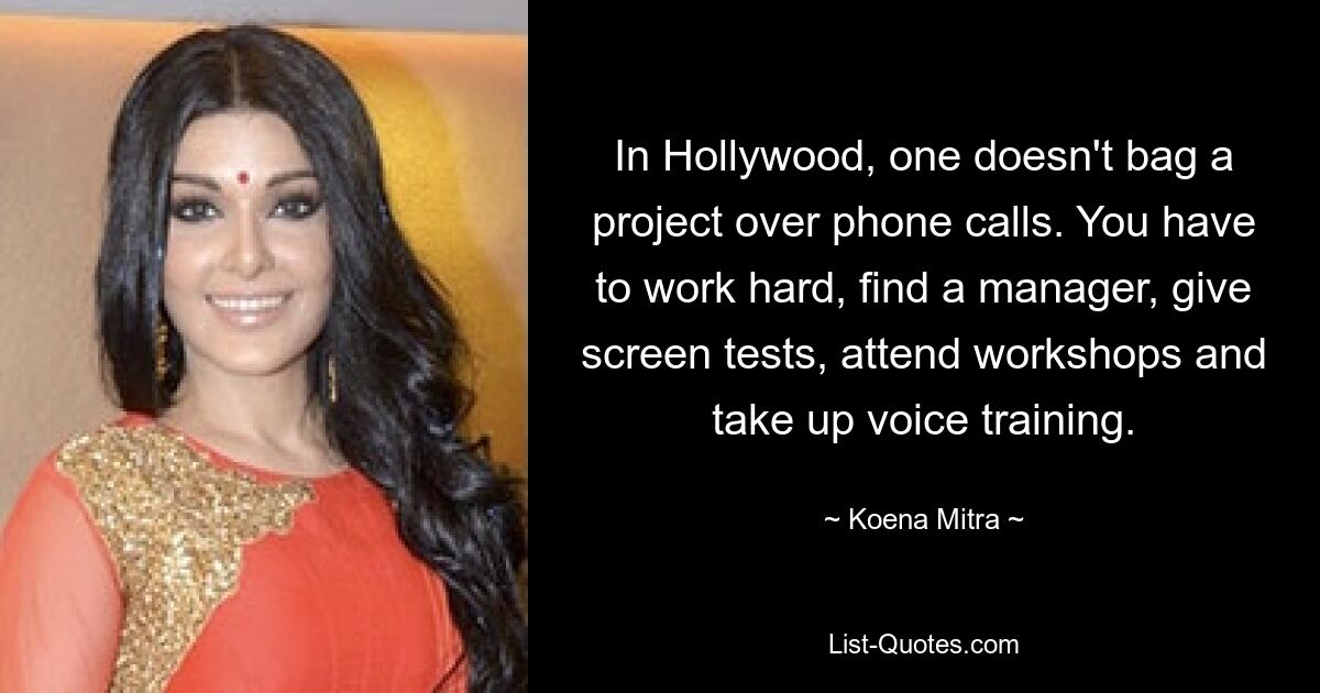 In Hollywood, one doesn't bag a project over phone calls. You have to work hard, find a manager, give screen tests, attend workshops and take up voice training. — © Koena Mitra