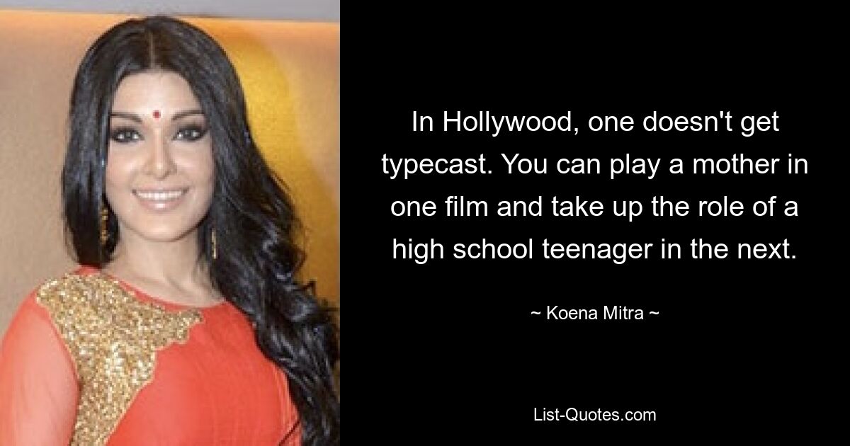 In Hollywood, one doesn't get typecast. You can play a mother in one film and take up the role of a high school teenager in the next. — © Koena Mitra