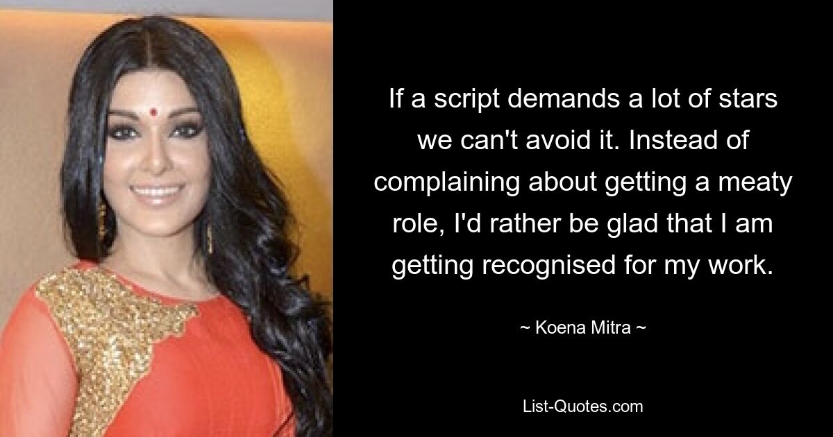 If a script demands a lot of stars we can't avoid it. Instead of complaining about getting a meaty role, I'd rather be glad that I am getting recognised for my work. — © Koena Mitra