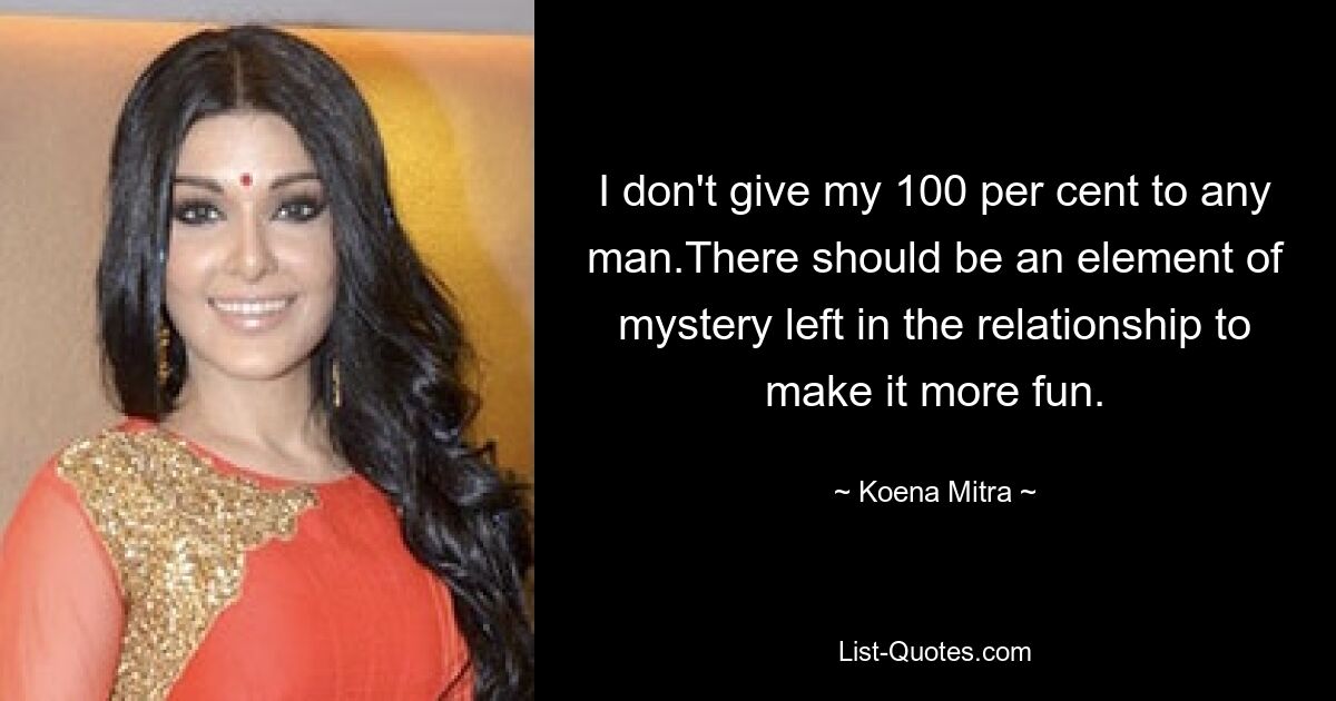 I don't give my 100 per cent to any man.There should be an element of mystery left in the relationship to make it more fun. — © Koena Mitra