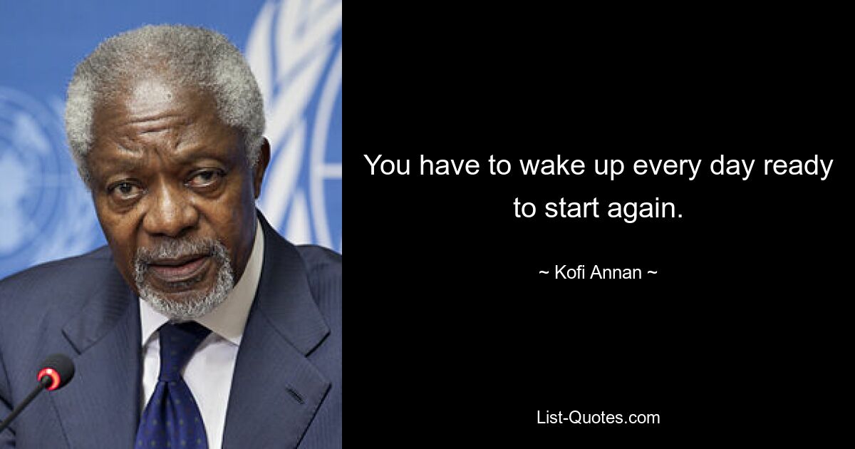 You have to wake up every day ready to start again. — © Kofi Annan