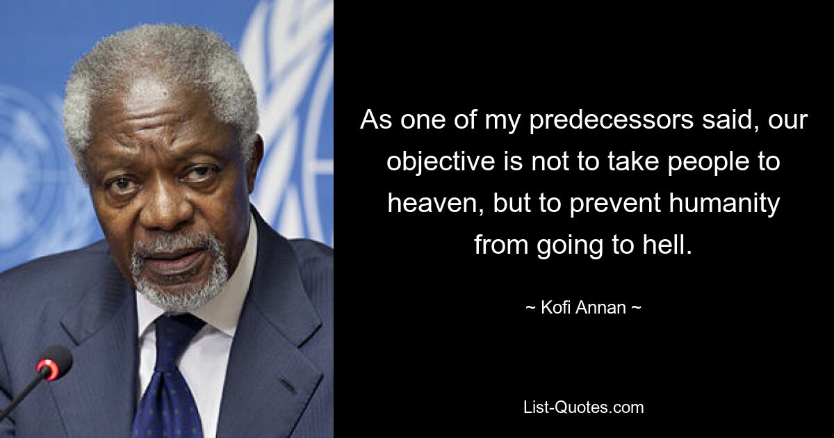 As one of my predecessors said, our objective is not to take people to heaven, but to prevent humanity from going to hell. — © Kofi Annan