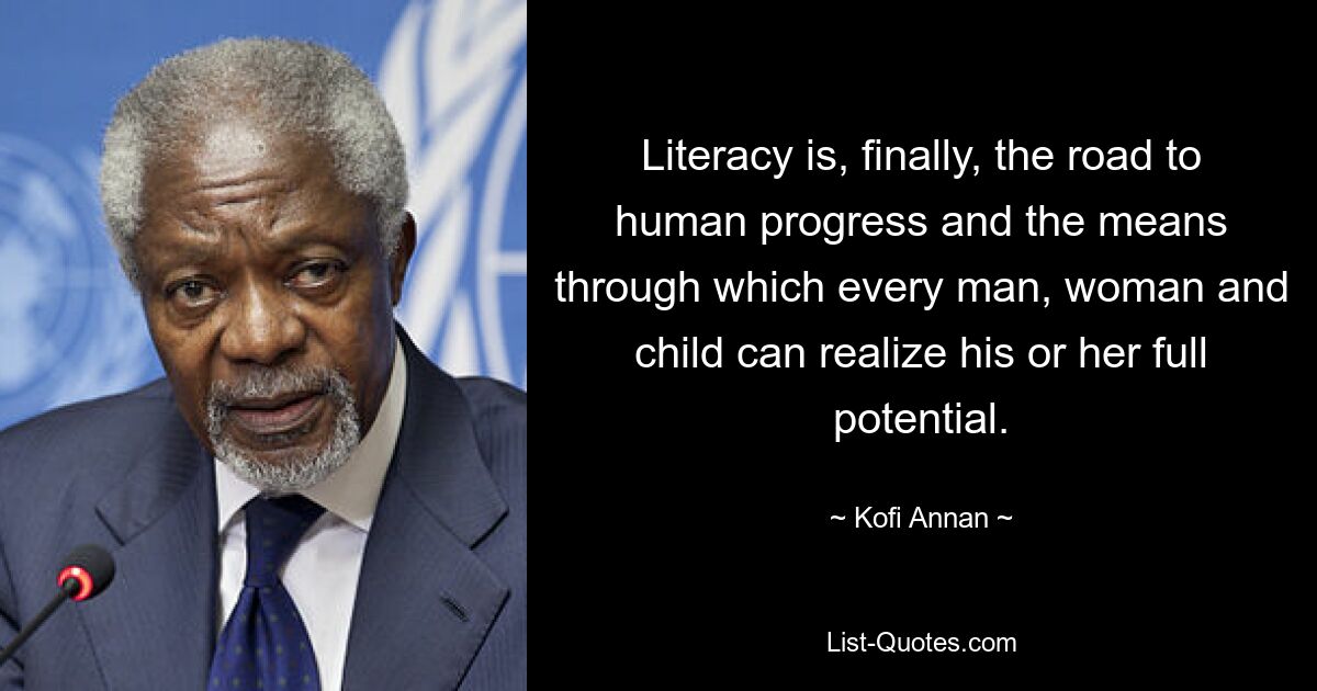 Literacy is, finally, the road to human progress and the means through which every man, woman and child can realize his or her full potential. — © Kofi Annan