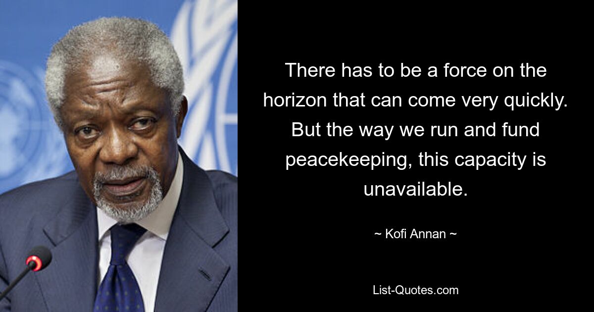 There has to be a force on the horizon that can come very quickly. But the way we run and fund peacekeeping, this capacity is unavailable. — © Kofi Annan