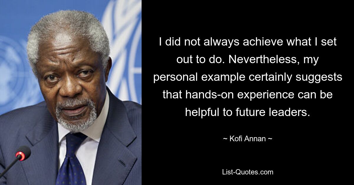 I did not always achieve what I set out to do. Nevertheless, my personal example certainly suggests that hands-on experience can be helpful to future leaders. — © Kofi Annan