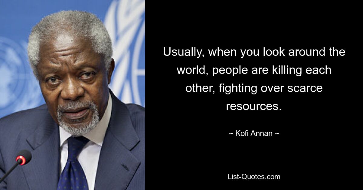 Usually, when you look around the world, people are killing each other, fighting over scarce resources. — © Kofi Annan