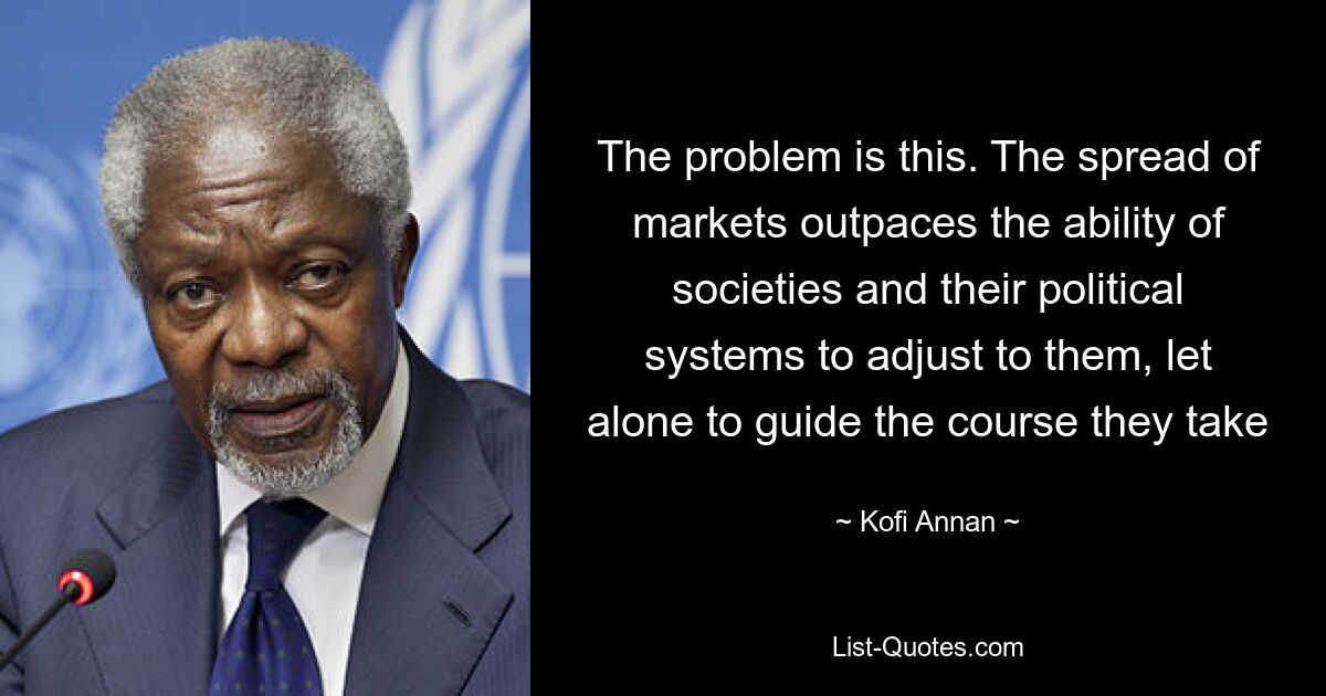 The problem is this. The spread of markets outpaces the ability of societies and their political systems to adjust to them, let alone to guide the course they take — © Kofi Annan