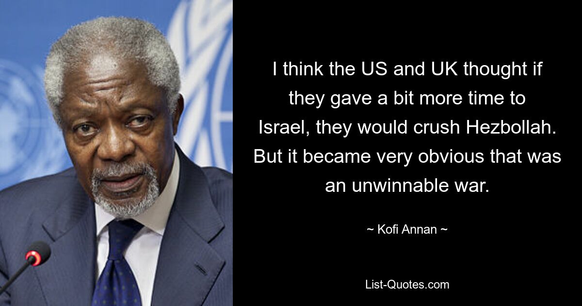 I think the US and UK thought if they gave a bit more time to Israel, they would crush Hezbollah. But it became very obvious that was an unwinnable war. — © Kofi Annan