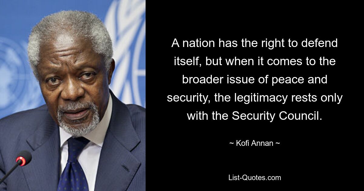 A nation has the right to defend itself, but when it comes to the broader issue of peace and security, the legitimacy rests only with the Security Council. — © Kofi Annan