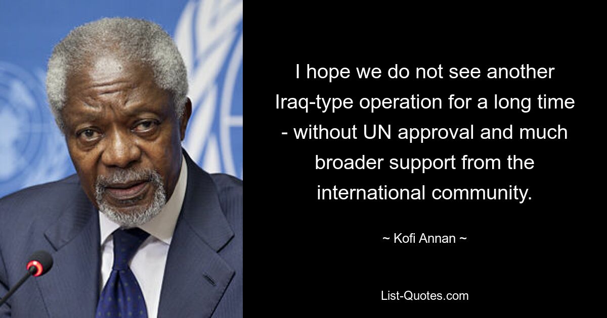 I hope we do not see another Iraq-type operation for a long time - without UN approval and much broader support from the international community. — © Kofi Annan