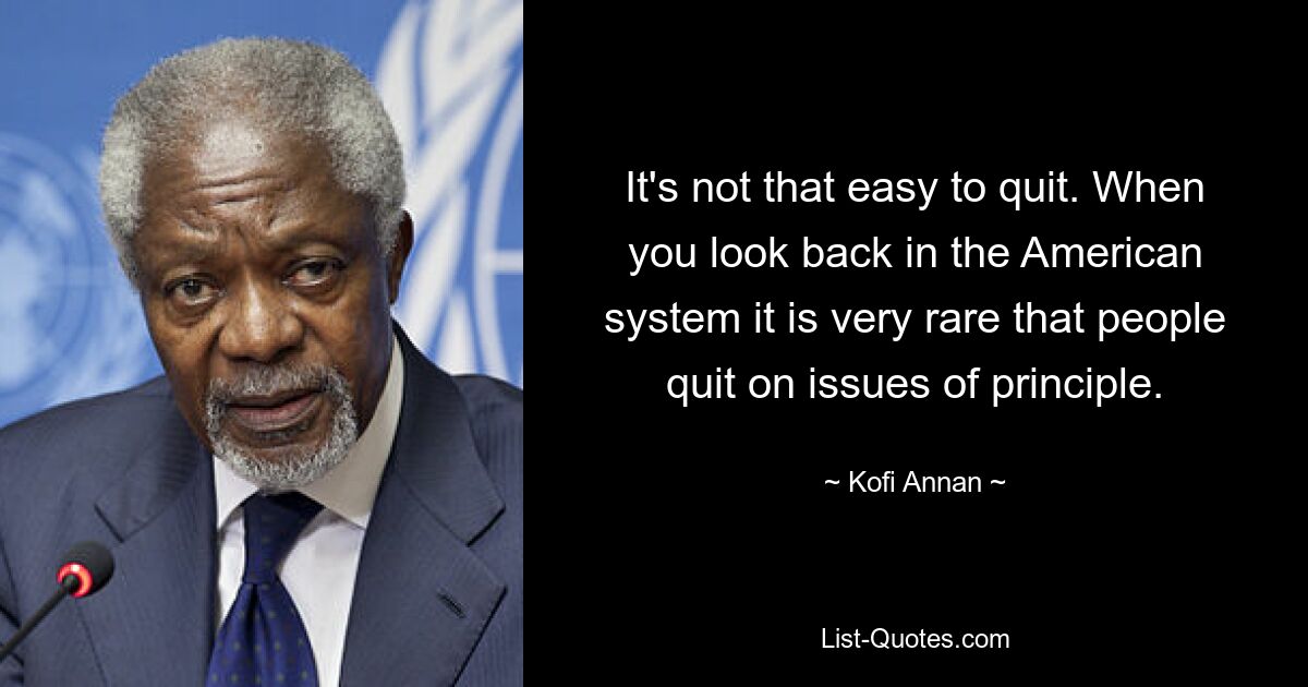 It's not that easy to quit. When you look back in the American system it is very rare that people quit on issues of principle. — © Kofi Annan