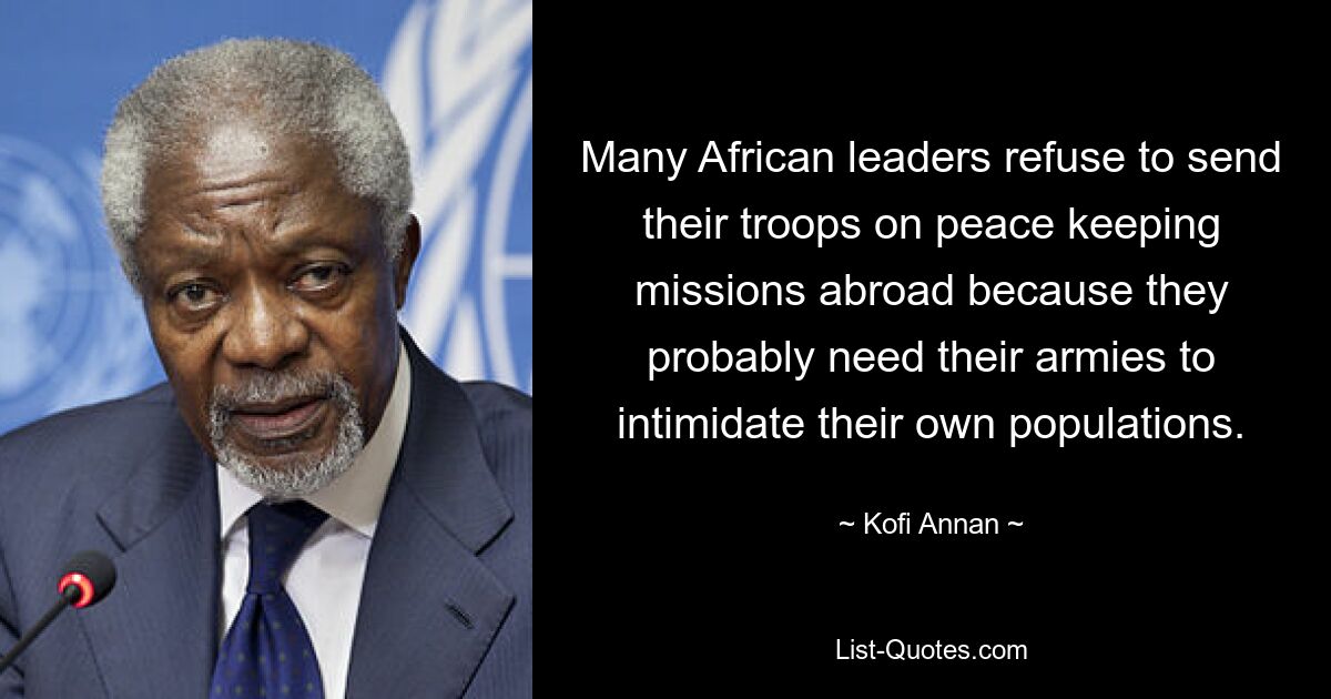 Many African leaders refuse to send their troops on peace keeping missions abroad because they probably need their armies to intimidate their own populations. — © Kofi Annan