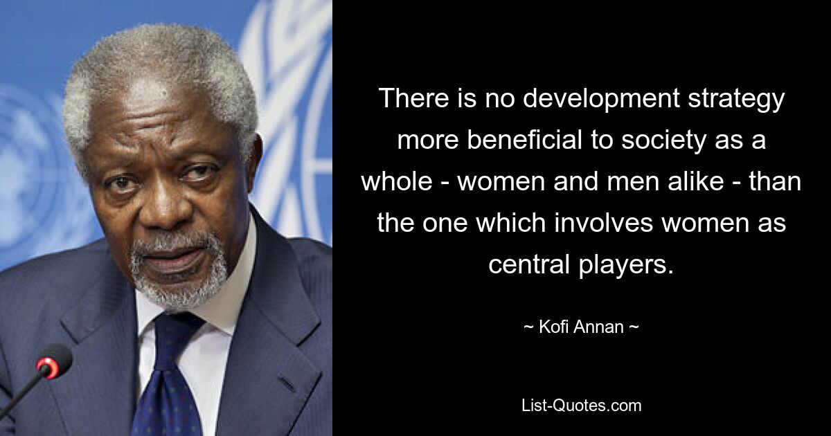 There is no development strategy more beneficial to society as a whole - women and men alike - than the one which involves women as central players. — © Kofi Annan