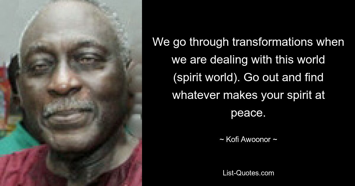 We go through transformations when we are dealing with this world (spirit world). Go out and find whatever makes your spirit at peace. — © Kofi Awoonor