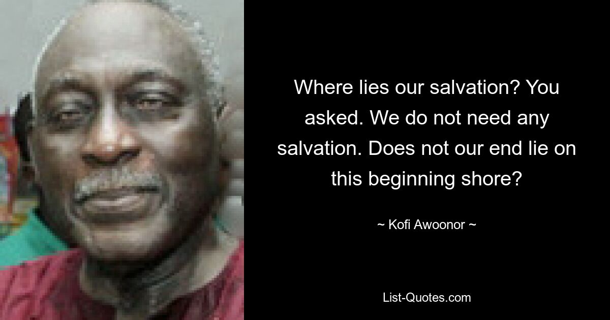 Where lies our salvation? You asked. We do not need any salvation. Does not our end lie on this beginning shore? — © Kofi Awoonor