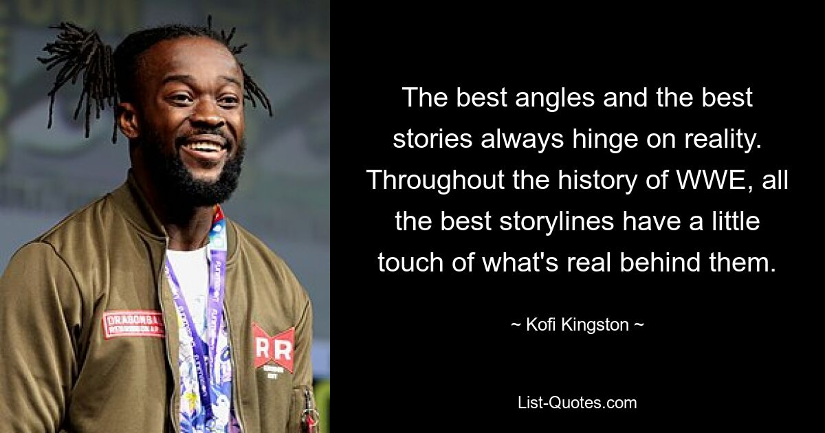 The best angles and the best stories always hinge on reality. Throughout the history of WWE, all the best storylines have a little touch of what's real behind them. — © Kofi Kingston