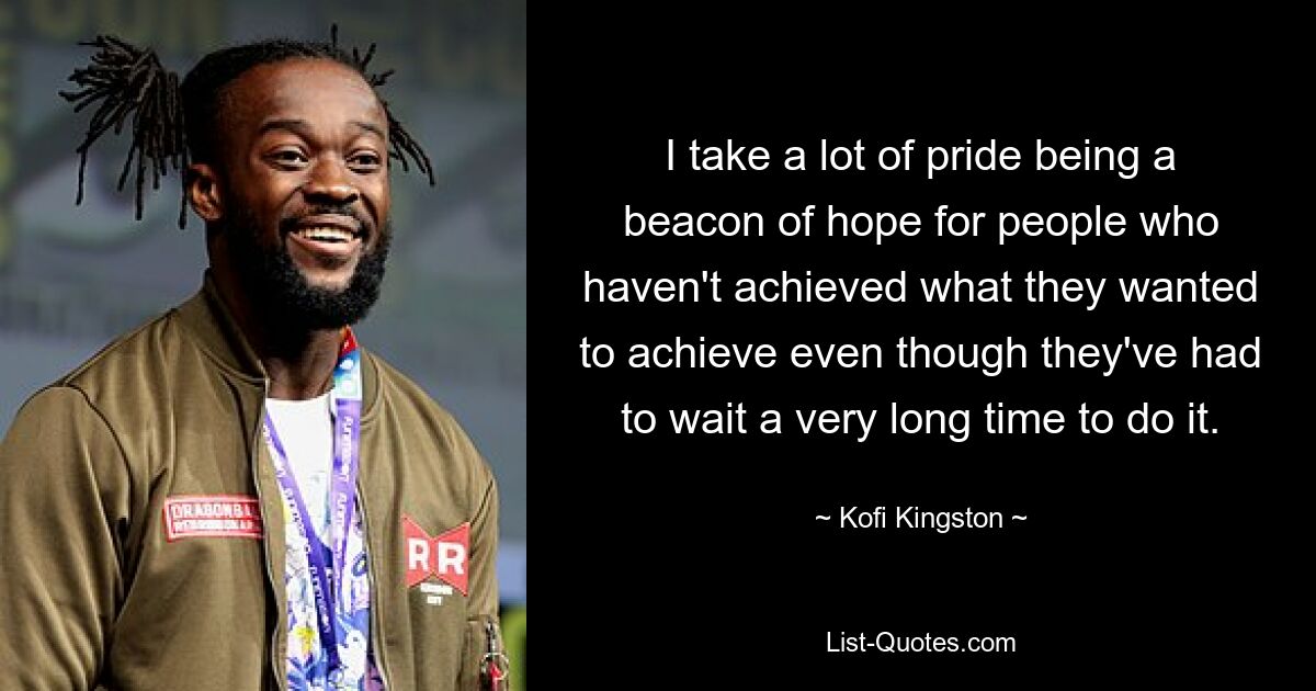 I take a lot of pride being a beacon of hope for people who haven't achieved what they wanted to achieve even though they've had to wait a very long time to do it. — © Kofi Kingston