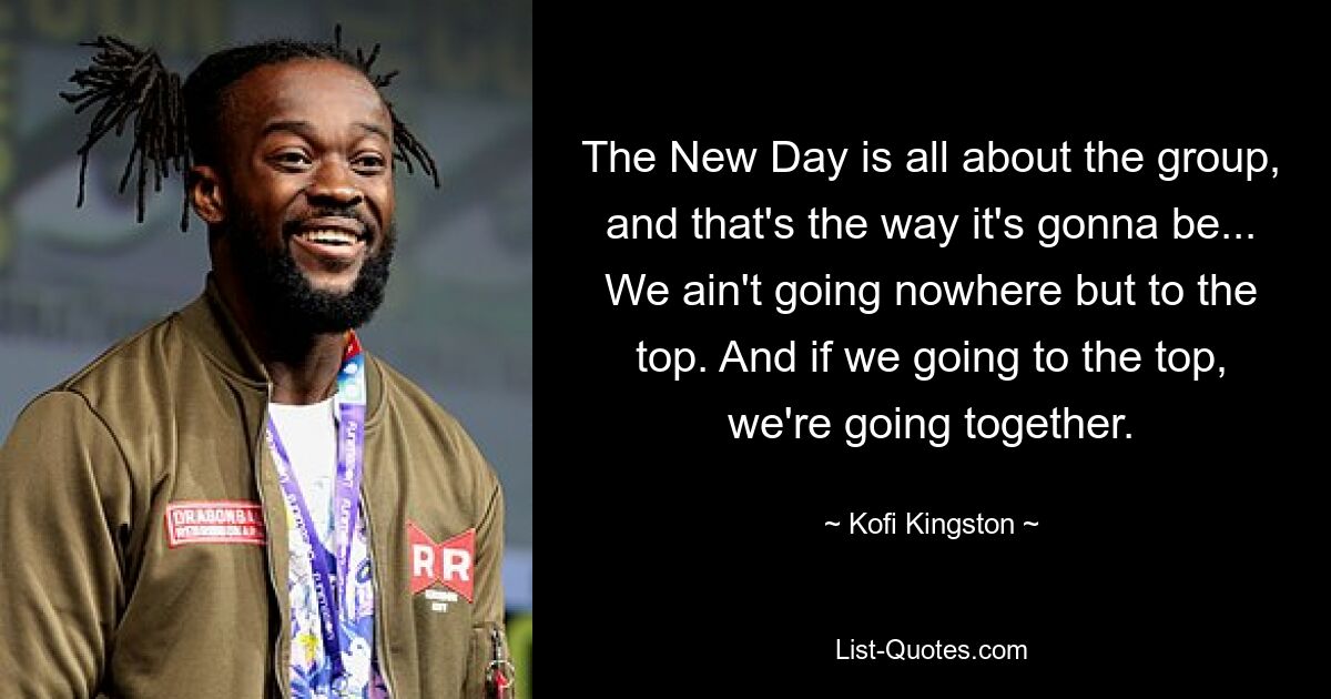 The New Day is all about the group, and that's the way it's gonna be... We ain't going nowhere but to the top. And if we going to the top, we're going together. — © Kofi Kingston