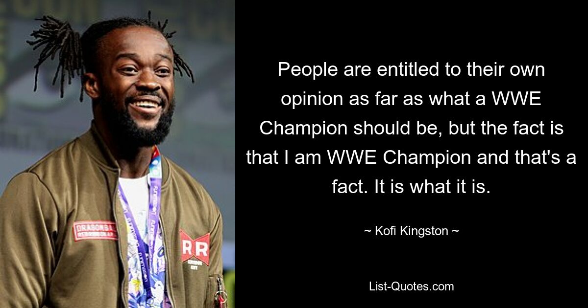 People are entitled to their own opinion as far as what a WWE Champion should be, but the fact is that I am WWE Champion and that's a fact. It is what it is. — © Kofi Kingston