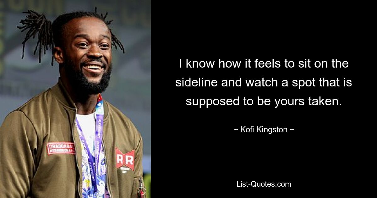 I know how it feels to sit on the sideline and watch a spot that is supposed to be yours taken. — © Kofi Kingston