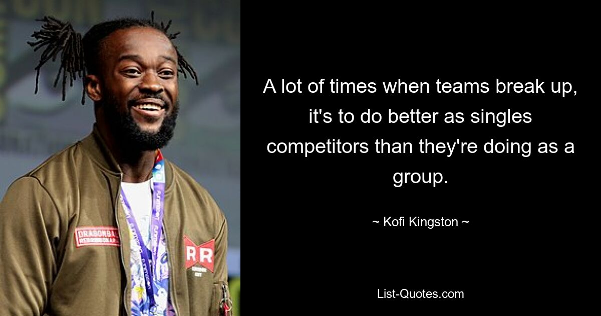 A lot of times when teams break up, it's to do better as singles competitors than they're doing as a group. — © Kofi Kingston