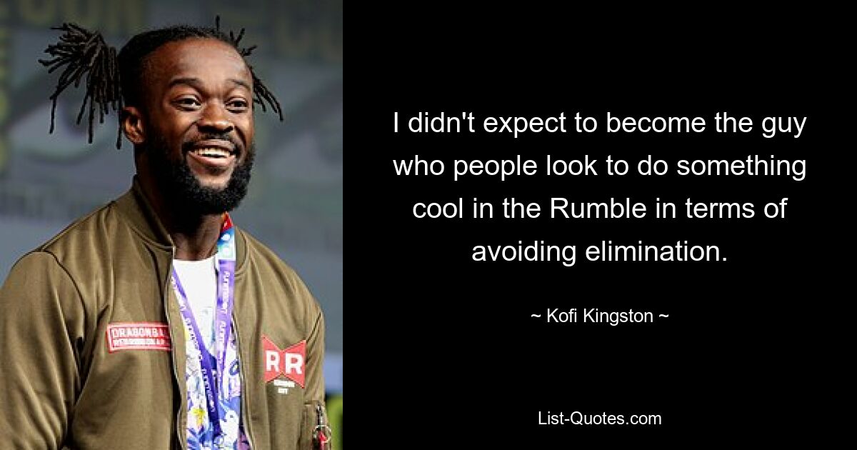 I didn't expect to become the guy who people look to do something cool in the Rumble in terms of avoiding elimination. — © Kofi Kingston