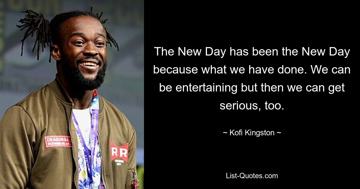 The New Day has been the New Day because what we have done. We can be entertaining but then we can get serious, too. — © Kofi Kingston