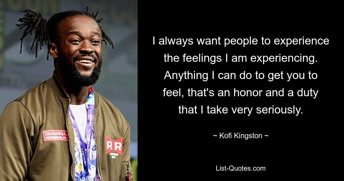 I always want people to experience the feelings I am experiencing. Anything I can do to get you to feel, that's an honor and a duty that I take very seriously. — © Kofi Kingston