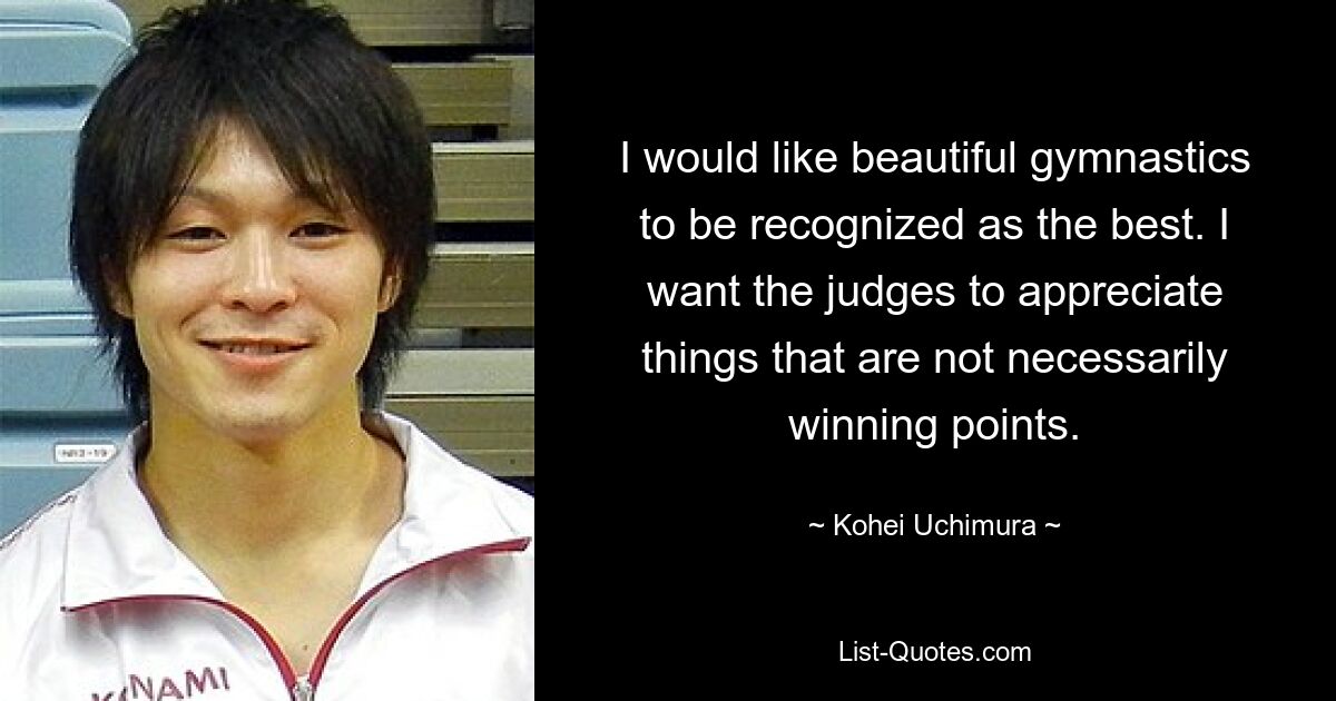 I would like beautiful gymnastics to be recognized as the best. I want the judges to appreciate things that are not necessarily winning points. — © Kohei Uchimura