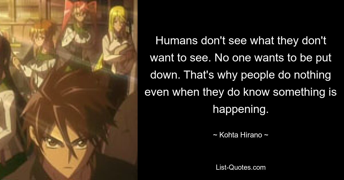 Humans don't see what they don't want to see. No one wants to be put down. That's why people do nothing even when they do know something is happening. — © Kohta Hirano