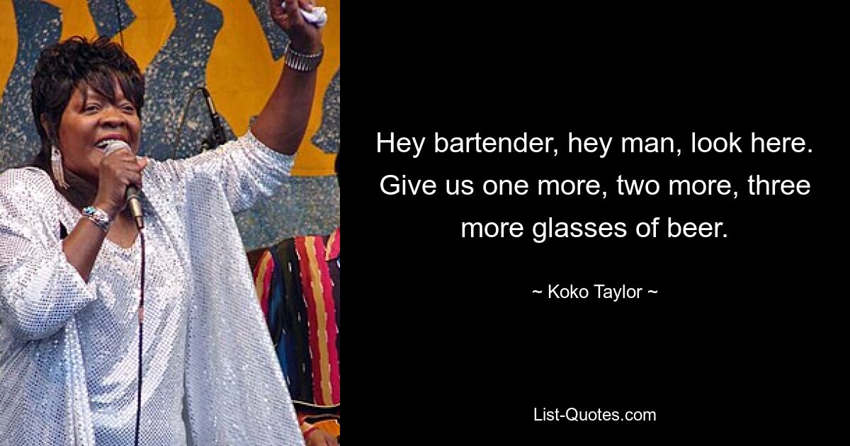 Hey bartender, hey man, look here. Give us one more, two more, three more glasses of beer. — © Koko Taylor