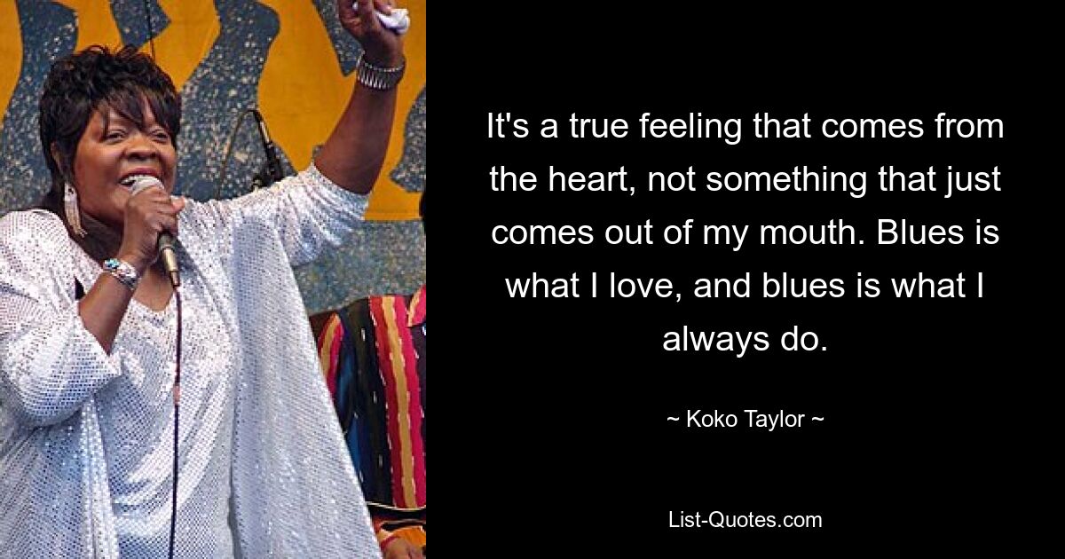 It's a true feeling that comes from the heart, not something that just comes out of my mouth. Blues is what I love, and blues is what I always do. — © Koko Taylor