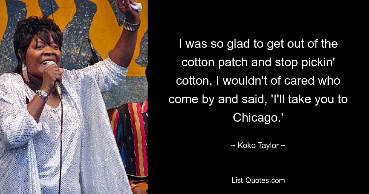 I was so glad to get out of the cotton patch and stop pickin' cotton, I wouldn't of cared who come by and said, 'I'll take you to Chicago.' — © Koko Taylor