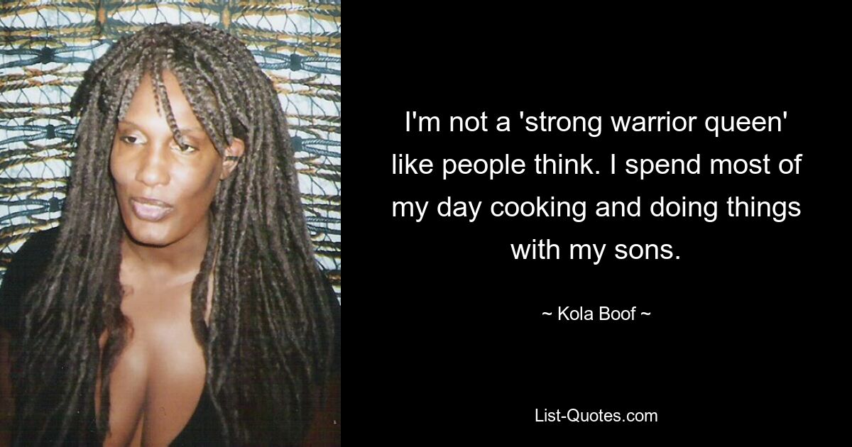 I'm not a 'strong warrior queen' like people think. I spend most of my day cooking and doing things with my sons. — © Kola Boof