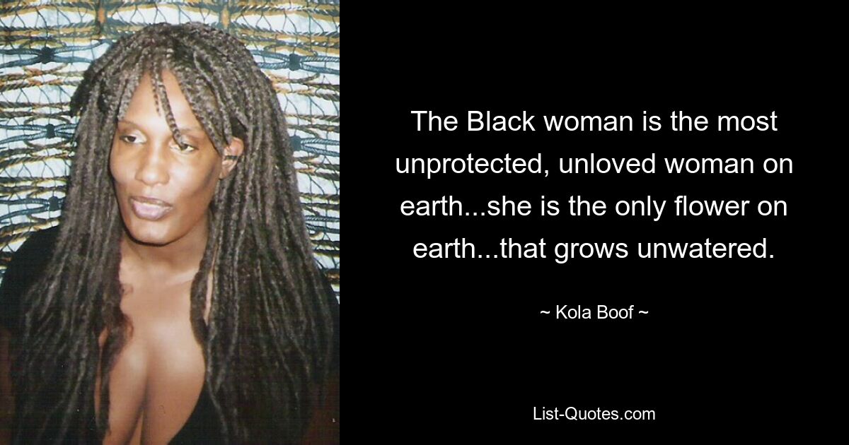 The Black woman is the most unprotected, unloved woman on earth...she is the only flower on earth...that grows unwatered. — © Kola Boof