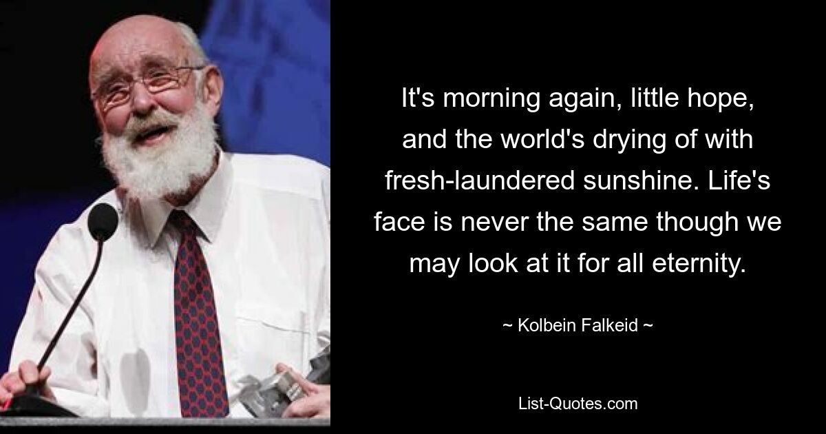 It's morning again, little hope, and the world's drying of with fresh-laundered sunshine. Life's face is never the same though we may look at it for all eternity. — © Kolbein Falkeid