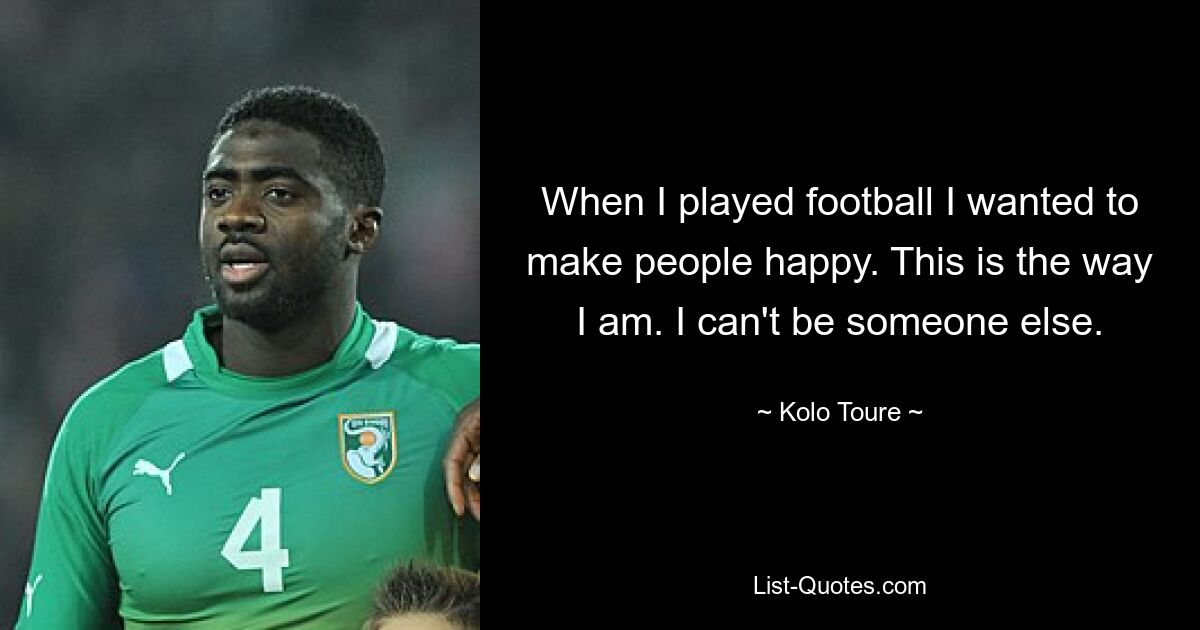 When I played football I wanted to make people happy. This is the way I am. I can't be someone else. — © Kolo Toure