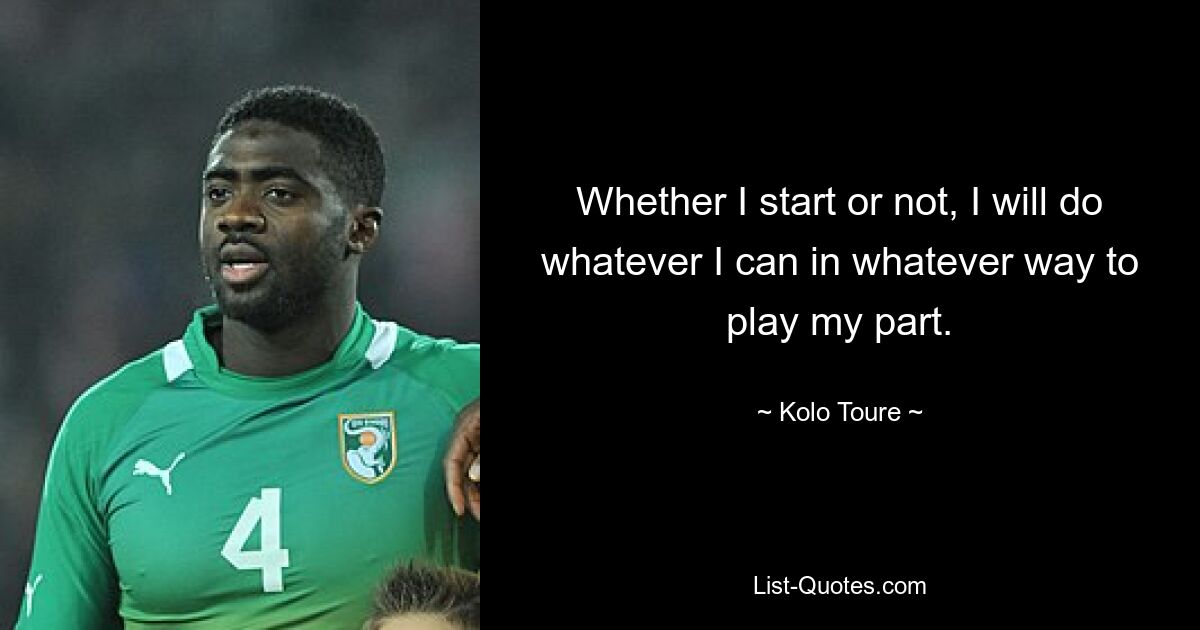 Whether I start or not, I will do whatever I can in whatever way to play my part. — © Kolo Toure