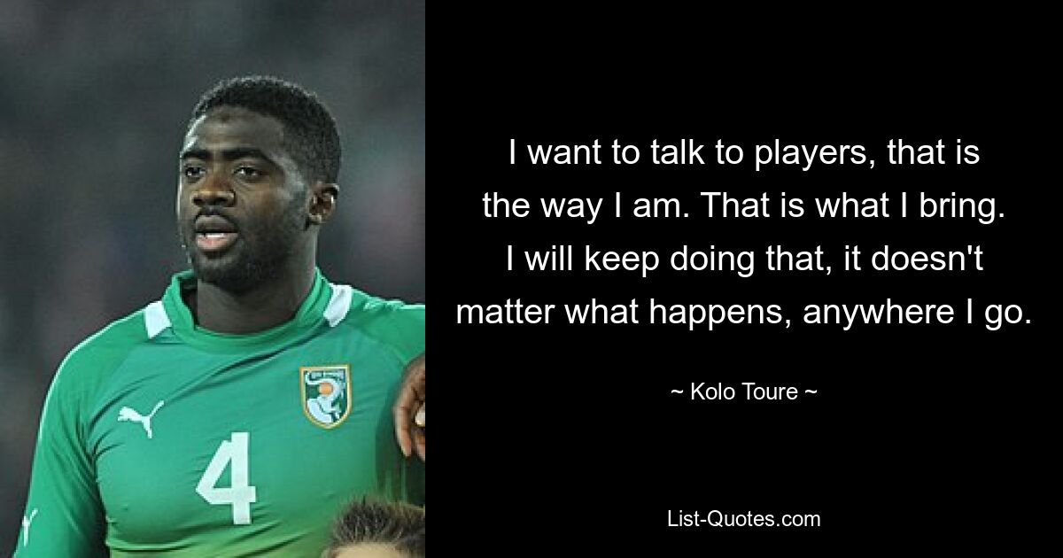 I want to talk to players, that is the way I am. That is what I bring. I will keep doing that, it doesn't matter what happens, anywhere I go. — © Kolo Toure