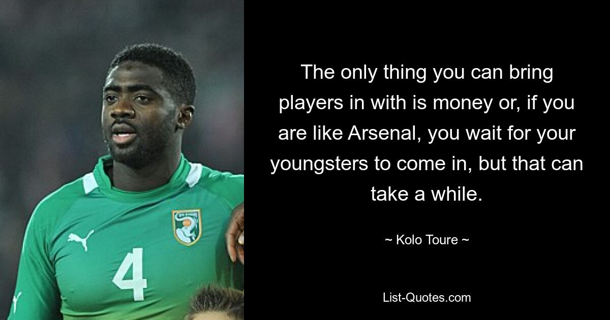 The only thing you can bring players in with is money or, if you are like Arsenal, you wait for your youngsters to come in, but that can take a while. — © Kolo Toure