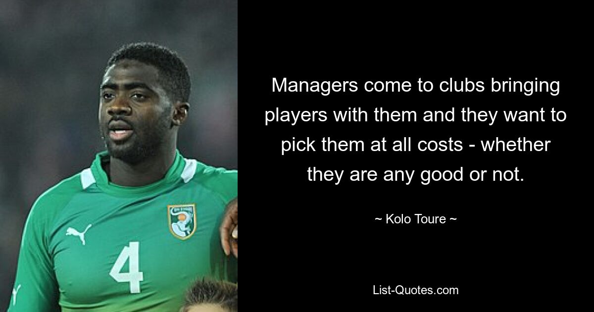 Managers come to clubs bringing players with them and they want to pick them at all costs - whether they are any good or not. — © Kolo Toure